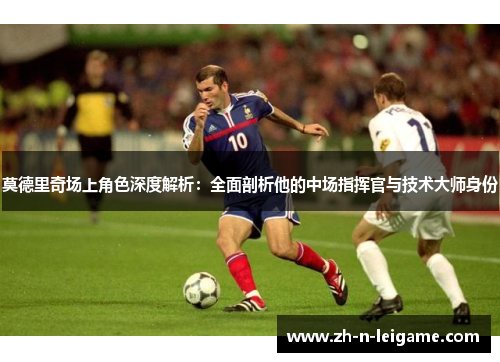 莫德里奇场上角色深度解析：全面剖析他的中场指挥官与技术大师身份
