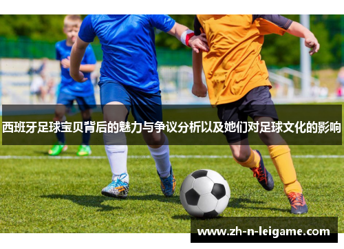 西班牙足球宝贝背后的魅力与争议分析以及她们对足球文化的影响
