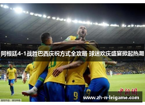 阿根廷4-1战胜巴西庆祝方式全攻略 球迷欢庆盛宴掀起热潮 阿根廷4-1战胜巴西庆祝方式全攻略 球迷欢庆盛宴掀起热潮