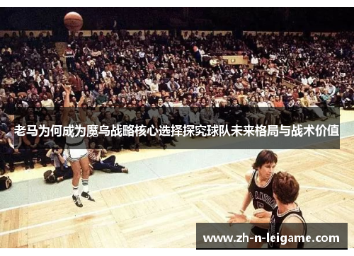 老马为何成为魔鸟战略核心选择探究球队未来格局与战术价值 老马为何成为魔鸟战略核心选择探究球队未来格局与战术价值