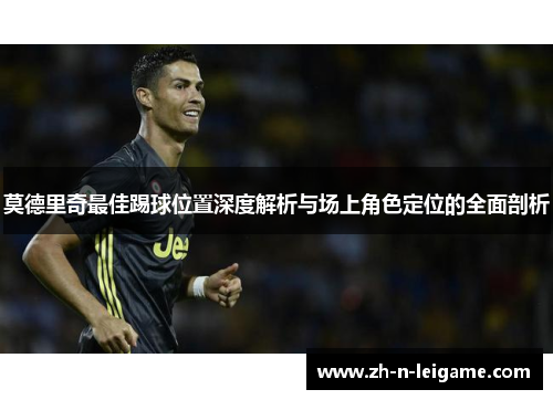 莫德里奇最佳踢球位置深度解析与场上角色定位的全面剖析 莫德里奇最佳踢球位置深度解析与场上角色定位的全面剖析