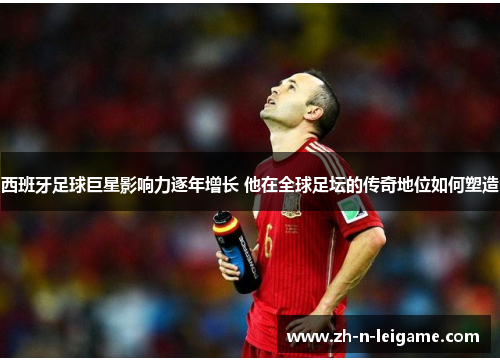 西班牙足球巨星影响力逐年增长 他在全球足坛的传奇地位如何塑造