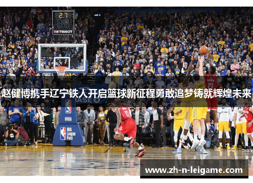 赵健博携手辽宁铁人开启篮球新征程勇敢追梦铸就辉煌未来