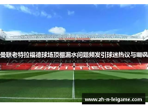 曼联老特拉福德球场顶棚漏水问题频发引球迷热议与嘲讽 曼联老特拉福德球场顶棚漏水问题频发引球迷热议与嘲讽
