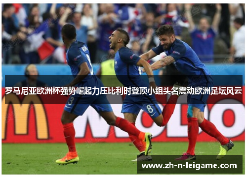 罗马尼亚欧洲杯强势崛起力压比利时登顶小组头名震动欧洲足坛风云 罗马尼亚欧洲杯强势崛起力压比利时登顶小组头名震动欧洲足坛风云