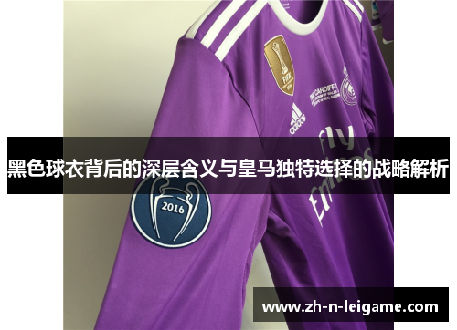 黑色球衣背后的深层含义与皇马独特选择的战略解析