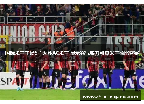 国际米兰主场5-1大胜AC米兰 显示霸气实力引爆米兰德比盛宴