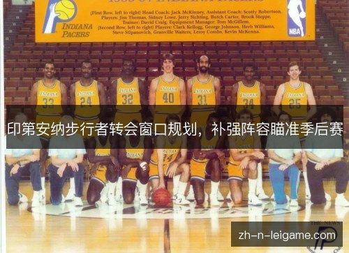 印第安纳步行者转会窗口规划,补强阵容瞄准季后赛 印第安纳步行者转会窗口规划,补强阵容瞄准季后赛